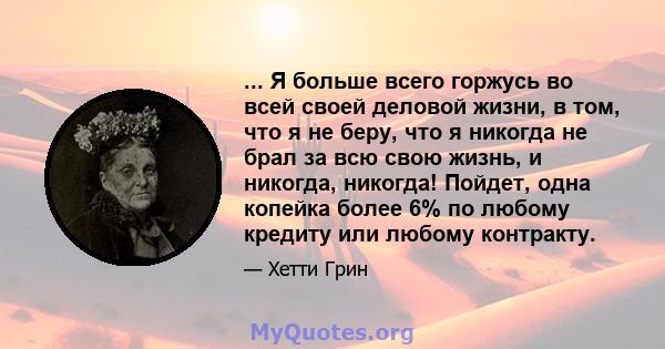 ... Я больше всего горжусь во всей своей деловой жизни, в том, что я не беру, что я никогда не брал за всю свою жизнь, и никогда, никогда! Пойдет, одна копейка более 6% по любому кредиту или любому контракту.