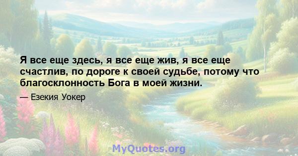 Я все еще здесь, я все еще жив, я все еще счастлив, по дороге к своей судьбе, потому что благосклонность Бога в моей жизни.