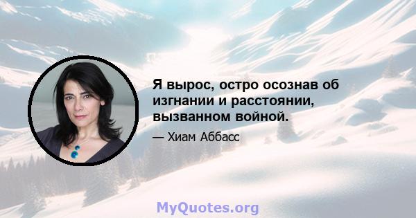 Я вырос, остро осознав об изгнании и расстоянии, вызванном войной.