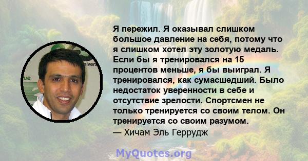 Я пережил. Я оказывал слишком большое давление на себя, потому что я слишком хотел эту золотую медаль. Если бы я тренировался на 15 процентов меньше, я бы выиграл. Я тренировался, как сумасшедший. Было недостаток