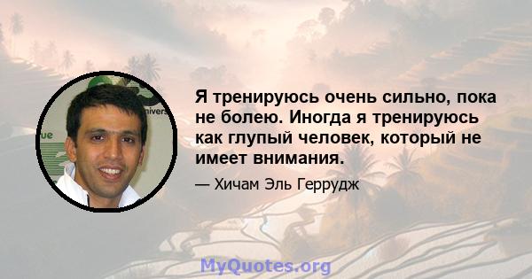 Я тренируюсь очень сильно, пока не болею. Иногда я тренируюсь как глупый человек, который не имеет внимания.