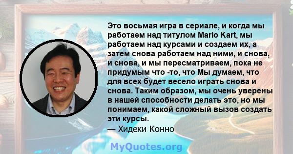 Это восьмая игра в сериале, и когда мы работаем над титулом Mario Kart, мы работаем над курсами и создаем их, а затем снова работаем над ними, и снова, и снова, и мы пересматриваем, пока не придумым что -то, что Мы