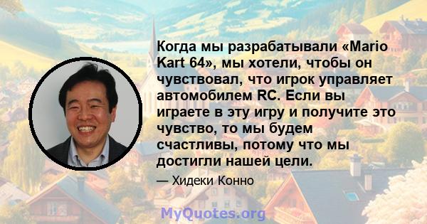 Когда мы разрабатывали «Mario Kart 64», мы хотели, чтобы он чувствовал, что игрок управляет автомобилем RC. Если вы играете в эту игру и получите это чувство, то мы будем счастливы, потому что мы достигли нашей цели.