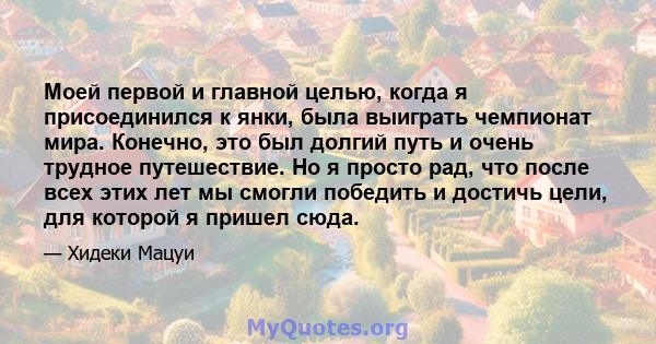 Моей первой и главной целью, когда я присоединился к янки, была выиграть чемпионат мира. Конечно, это был долгий путь и очень трудное путешествие. Но я просто рад, что после всех этих лет мы смогли победить и достичь