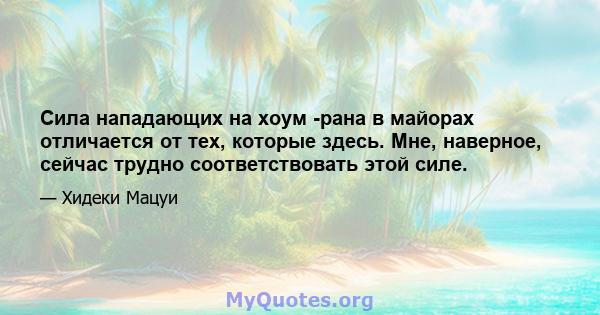 Сила нападающих на хоум -рана в майорах отличается от тех, которые здесь. Мне, наверное, сейчас трудно соответствовать этой силе.