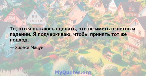 То, что я пытаюсь сделать, это не иметь взлетов и падений. Я подчеркиваю, чтобы принять тот же подход.