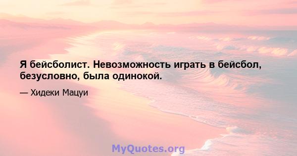 Я бейсболист. Невозможность играть в бейсбол, безусловно, была одинокой.