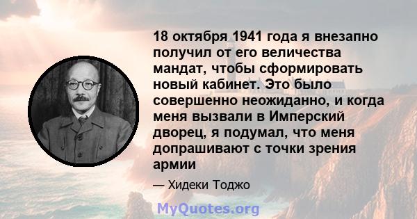 18 октября 1941 года я внезапно получил от его величества мандат, чтобы сформировать новый кабинет. Это было совершенно неожиданно, и когда меня вызвали в Имперский дворец, я подумал, что меня допрашивают с точки зрения 