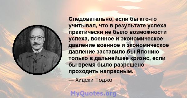 Следовательно, если бы кто-то учитывал, что в результате успеха практически не было возможности успеха, военное и экономическое давление военное и экономическое давление заставило бы Японию только в дальнейшее кризис,