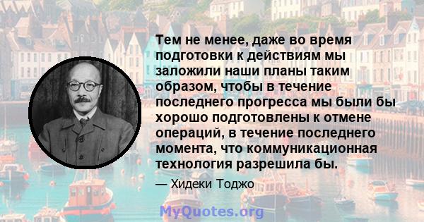 Тем не менее, даже во время подготовки к действиям мы заложили наши планы таким образом, чтобы в течение последнего прогресса мы были бы хорошо подготовлены к отмене операций, в течение последнего момента, что