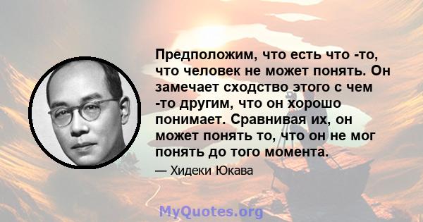 Предположим, что есть что -то, что человек не может понять. Он замечает сходство этого с чем -то другим, что он хорошо понимает. Сравнивая их, он может понять то, что он не мог понять до того момента.