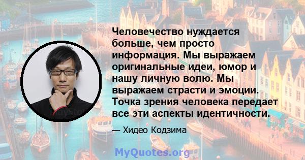 Человечество нуждается больше, чем просто информация. Мы выражаем оригинальные идеи, юмор и нашу личную волю. Мы выражаем страсти и эмоции. Точка зрения человека передает все эти аспекты идентичности.