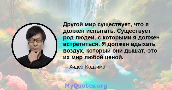 Другой мир существует, что я должен испытать. Существует род людей, с которыми я должен встретиться. Я должен вдыхать воздух, который они дышат,-это их мир любой ценой.