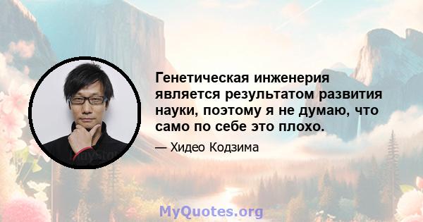 Генетическая инженерия является результатом развития науки, поэтому я не думаю, что само по себе это плохо.