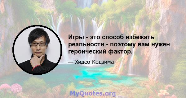 Игры - это способ избежать реальности - поэтому вам нужен героический фактор.