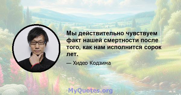 Мы действительно чувствуем факт нашей смертности после того, как нам исполнится сорок лет.