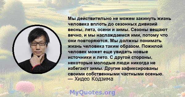 Мы действительно не можем закинуть жизнь человека вплоть до сезонных дивизий весны, лета, осени и зимы. Сезоны вещают вечно, и мы наслаждаемся ими, потому что они повторяются. Мы должны понимать жизнь человека таким