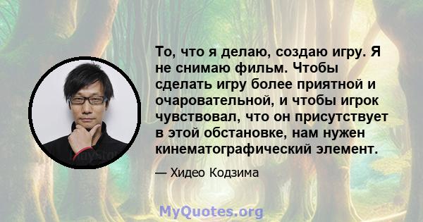 То, что я делаю, создаю игру. Я не снимаю фильм. Чтобы сделать игру более приятной и очаровательной, и чтобы игрок чувствовал, что он присутствует в этой обстановке, нам нужен кинематографический элемент.