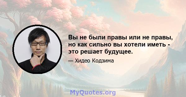 Вы не были правы или не правы, но как сильно вы хотели иметь - это решает будущее.