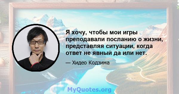 Я хочу, чтобы мои игры преподавали посланию о жизни, представляя ситуации, когда ответ не явный да или нет.