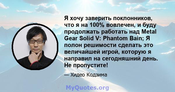 Я хочу заверить поклонников, что я на 100% вовлечен, и буду продолжать работать над Metal Gear Solid V: Phantom Bain; Я полон решимости сделать это величайшей игрой, которую я направил на сегодняшний день. Не пропустите!