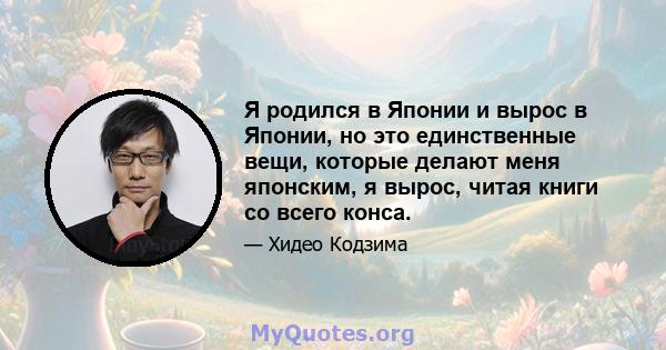 Я родился в Японии и вырос в Японии, но это единственные вещи, которые делают меня японским, я вырос, читая книги со всего конса.