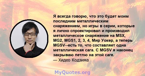 Я всегда говорю, что это будет моим последним металлическим снаряжением, но игры в серии, которые я лично спроектировал и производил металлическое снаряжение на MSX, MG2, MGS1, 2, 3, 4, Мир Уокер, а теперь MGSV--есть