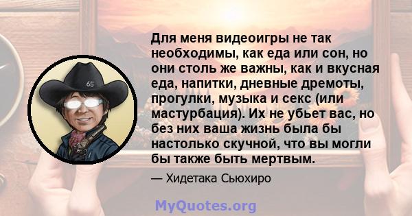 Для меня видеоигры не так необходимы, как еда или сон, но они столь же важны, как и вкусная еда, напитки, дневные дремоты, прогулки, музыка и секс (или мастурбация). Их не убьет вас, но без них ваша жизнь была бы