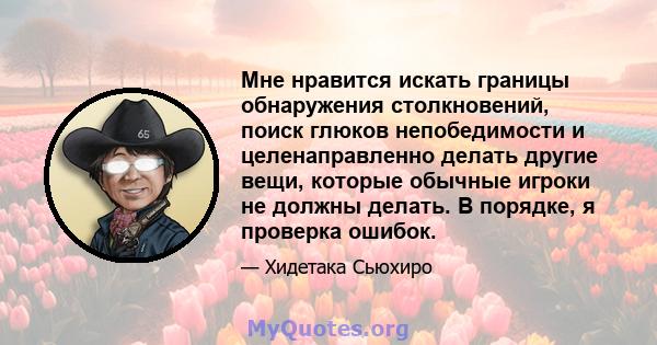 Мне нравится искать границы обнаружения столкновений, поиск глюков непобедимости и целенаправленно делать другие вещи, которые обычные игроки не должны делать. В порядке, я проверка ошибок.