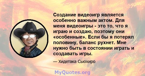 Создание видеоигр является особенно важным актом. Для меня видеоигры - это то, что я играю и создаю, поэтому они «особенные». Если бы я потерял половину, баланс рухнет. Мне нужно быть в состоянии играть и создавать игры.