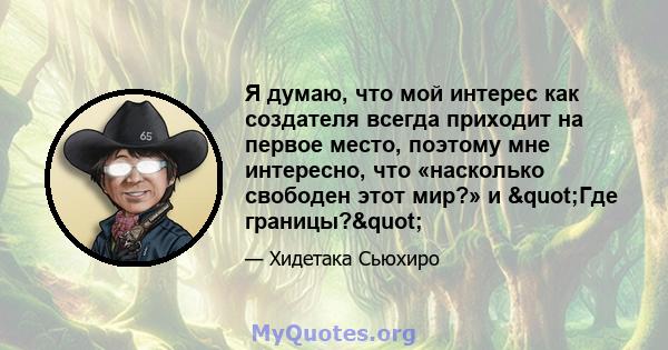 Я думаю, что мой интерес как создателя всегда приходит на первое место, поэтому мне интересно, что «насколько свободен этот мир?» и "Где границы?"