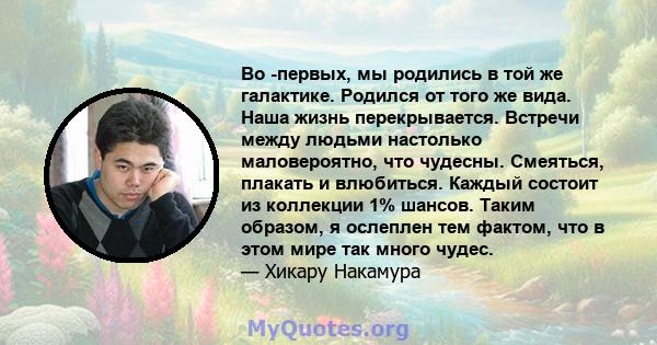 Во -первых, мы родились в той же галактике. Родился от того же вида. Наша жизнь перекрывается. Встречи между людьми настолько маловероятно, что чудесны. Смеяться, плакать и влюбиться. Каждый состоит из коллекции 1%