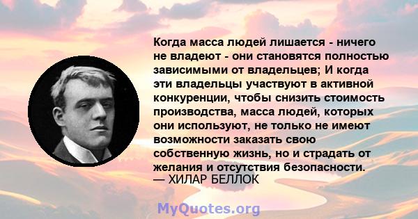 Когда масса людей лишается - ничего не владеют - они становятся полностью зависимыми от владельцев; И когда эти владельцы участвуют в активной конкуренции, чтобы снизить стоимость производства, масса людей, которых они