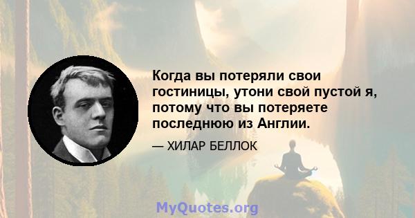 Когда вы потеряли свои гостиницы, утони свой пустой я, потому что вы потеряете последнюю из Англии.