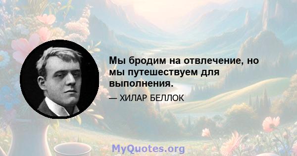 Мы бродим на отвлечение, но мы путешествуем для выполнения.