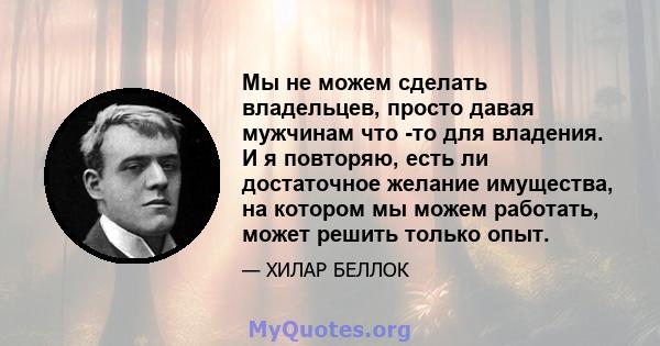 Мы не можем сделать владельцев, просто давая мужчинам что -то для владения. И я повторяю, есть ли достаточное желание имущества, на котором мы можем работать, может решить только опыт.