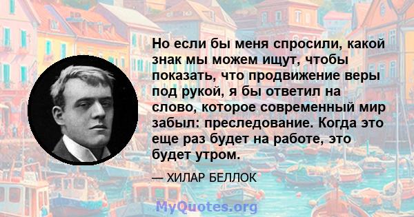 Но если бы меня спросили, какой знак мы можем ищут, чтобы показать, что продвижение веры под рукой, я бы ответил на слово, которое современный мир забыл: преследование. Когда это еще раз будет на работе, это будет утром.