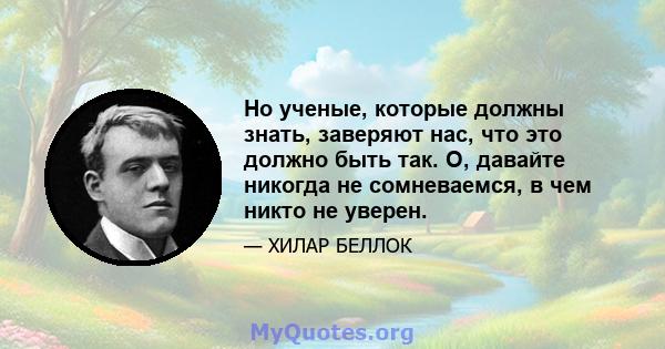 Но ученые, которые должны знать, заверяют нас, что это должно быть так. О, давайте никогда не сомневаемся, в чем никто не уверен.