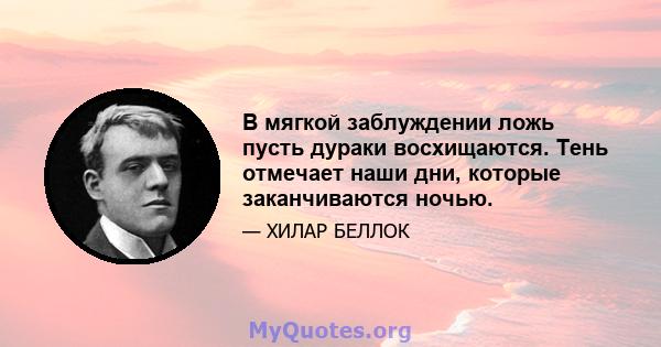 В мягкой заблуждении ложь пусть дураки восхищаются. Тень отмечает наши дни, которые заканчиваются ночью.