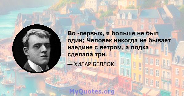 Во -первых, я больше не был один; Человек никогда не бывает наедине с ветром, а лодка сделала три.