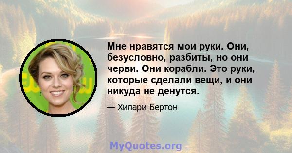 Мне нравятся мои руки. Они, безусловно, разбиты, но они черви. Они корабли. Это руки, которые сделали вещи, и они никуда не денутся.