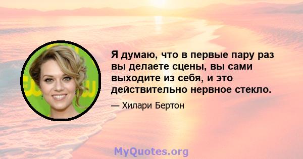 Я думаю, что в первые пару раз вы делаете сцены, вы сами выходите из себя, и это действительно нервное стекло.