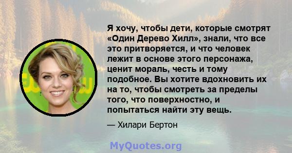 Я хочу, чтобы дети, которые смотрят «Один Дерево Хилл», знали, что все это притворяется, и что человек лежит в основе этого персонажа, ценит мораль, честь и тому подобное. Вы хотите вдохновить их на то, чтобы смотреть