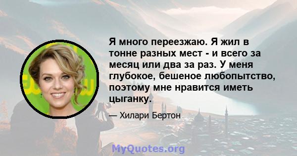 Я много переезжаю. Я жил в тонне разных мест - и всего за месяц или два за раз. У меня глубокое, бешеное любопытство, поэтому мне нравится иметь цыганку.