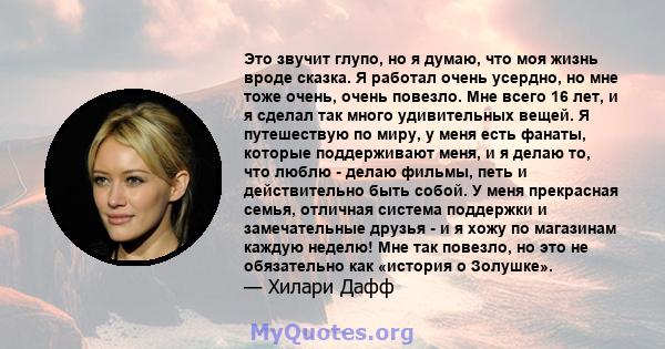 Это звучит глупо, но я думаю, что моя жизнь вроде сказка. Я работал очень усердно, но мне тоже очень, очень повезло. Мне всего 16 лет, и я сделал так много удивительных вещей. Я путешествую по миру, у меня есть фанаты,