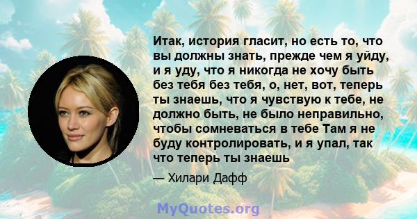 Итак, история гласит, но есть то, что вы должны знать, прежде чем я уйду, и я уду, что я никогда не хочу быть без тебя без тебя, о, нет, вот, теперь ты знаешь, что я чувствую к тебе, не должно быть, не было неправильно, 