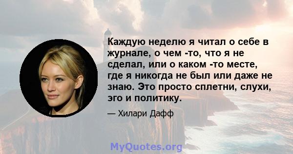 Каждую неделю я читал о себе в журнале, о чем -то, что я не сделал, или о каком -то месте, где я никогда не был или даже не знаю. Это просто сплетни, слухи, эго и политику.