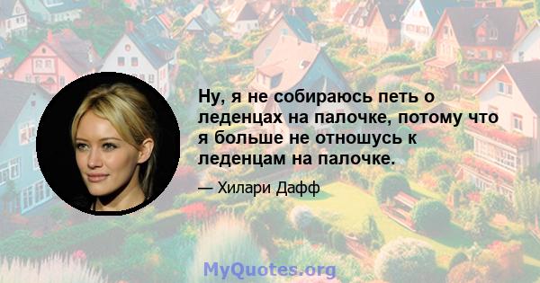 Ну, я не собираюсь петь о леденцах на палочке, потому что я больше не отношусь к леденцам на палочке.