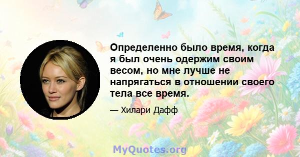 Определенно было время, когда я был очень одержим своим весом, но мне лучше не напрягаться в отношении своего тела все время.