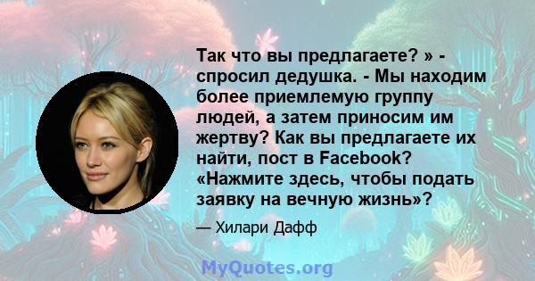 Так что вы предлагаете? » - спросил дедушка. - Мы находим более приемлемую группу людей, а затем приносим им жертву? Как вы предлагаете их найти, пост в Facebook? «Нажмите здесь, чтобы подать заявку на вечную жизнь»?